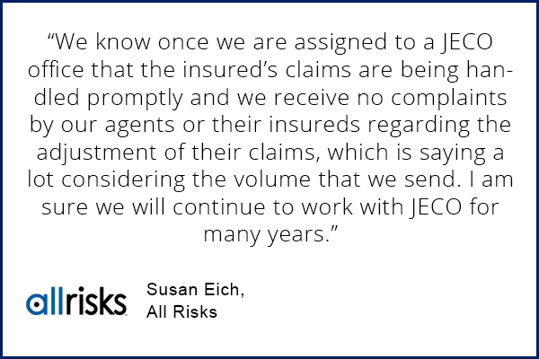 Susan Eich, All Risks testimonial "We know once we are assigned to a JECO office that the insured's claims are being handled promptly and we receive no complaints by our agents or their insureds regarding the adjustment of their claims, which is saying a lot considering the volume that we send. I am sure we will continue to work with JECO for many years."